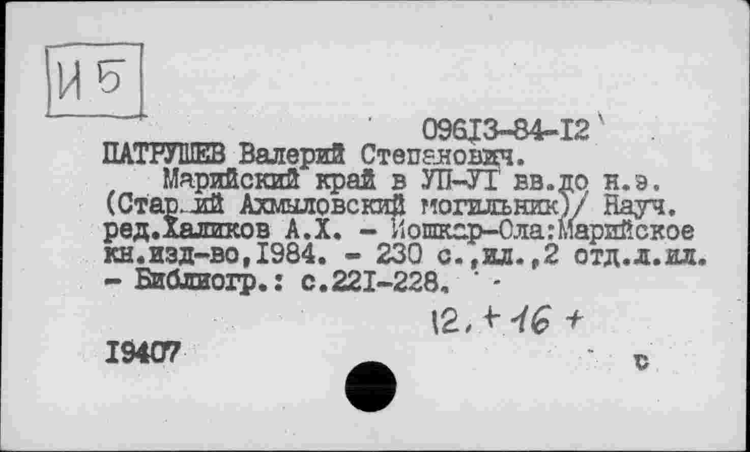 ﻿09613-84-12' ПАТРУШЕВ Валерий Степанович.
Марийский край в УТЇ-УІ вв.до н.э. (Стар.лй Ахмыловский могильник)/ Науч, ред.Халиков А.Х. - Йошкар-Ола:Марийское кн.изд-во,1984. - 230 с.,ил.,2 отд.л.ил.
- Библиогр.: с.221-228. * -
12, -(--/Є +
19407